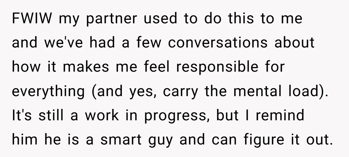FWIW my partner used to do this to me and we've had a few conversations about how it makes me feel responsible for everything (and yes, carry the mental load)....