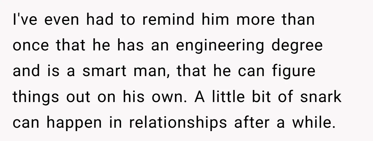 I've even had to remind him more than once that he has an engineering degree and is a smart man, that he can figure things out on his own. A...