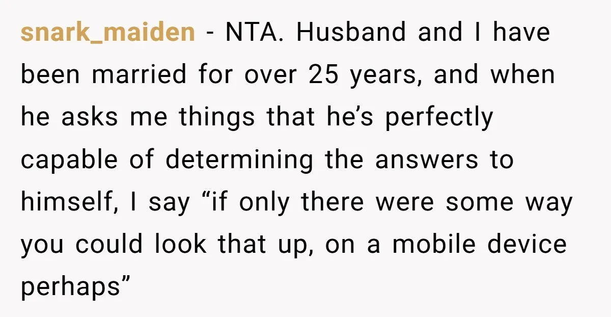 snark_maiden − NTA. Husband and I have been married for over 25 years, and when he asks me things that he’s perfectly capable of determining the answers to himself, I...