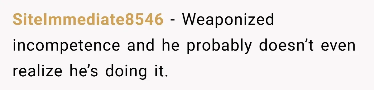 SiteImmediate8546 − Weaponized incompetence and he probably doesn’t even realize he’s doing it.