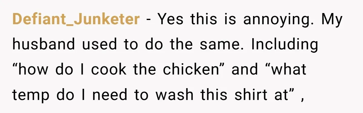 Defiant_Junketer − Yes this is annoying. My husband used to do the same. Including “how do I cook the chicken” and “what temp do I need to wash this shirt...