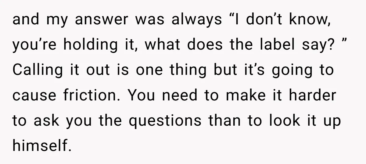 and my answer was always “I don’t know, you’re holding it, what does the label say? ” Calling it out is one thing but it’s going to cause friction. You...