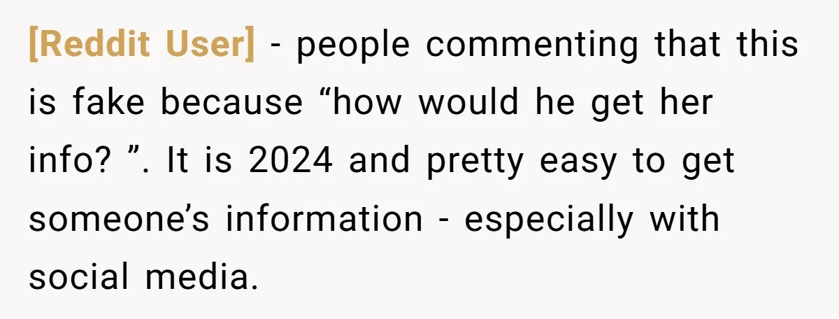 [Reddit User] − people commenting that this is fake because “how would he get her info? ”. It is 2024 and pretty easy to get someone’s information - especially with...