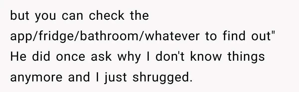 but you can check the app/fridge/bathroom/whatever to find out" He did once ask why I don't know things anymore and I just shrugged.