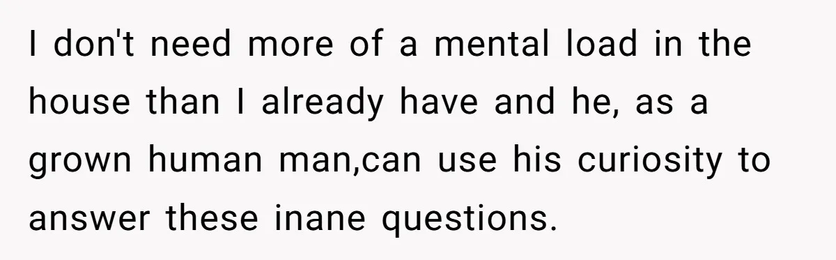 I don't need more of a mental load in the house than I already have and he, as a grown human man,can use his curiosity to answer these inane questions.