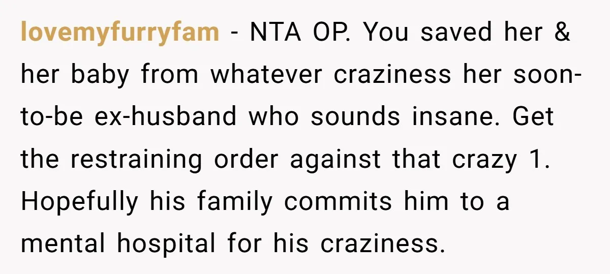 lovemyfurryfam − NTA OP. You saved her & her baby from whatever craziness her soon-to-be ex-husband who sounds insane. Get the restraining order against that crazy 1. Hopefully his family...