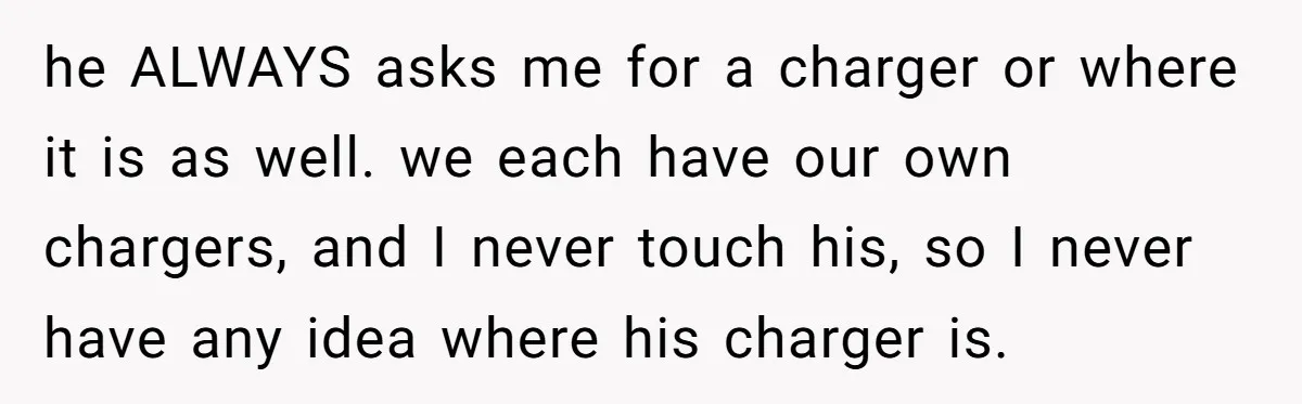 he ALWAYS asks me for a charger or where it is as well. we each have our own chargers, and I never touch his, so I never have any idea...