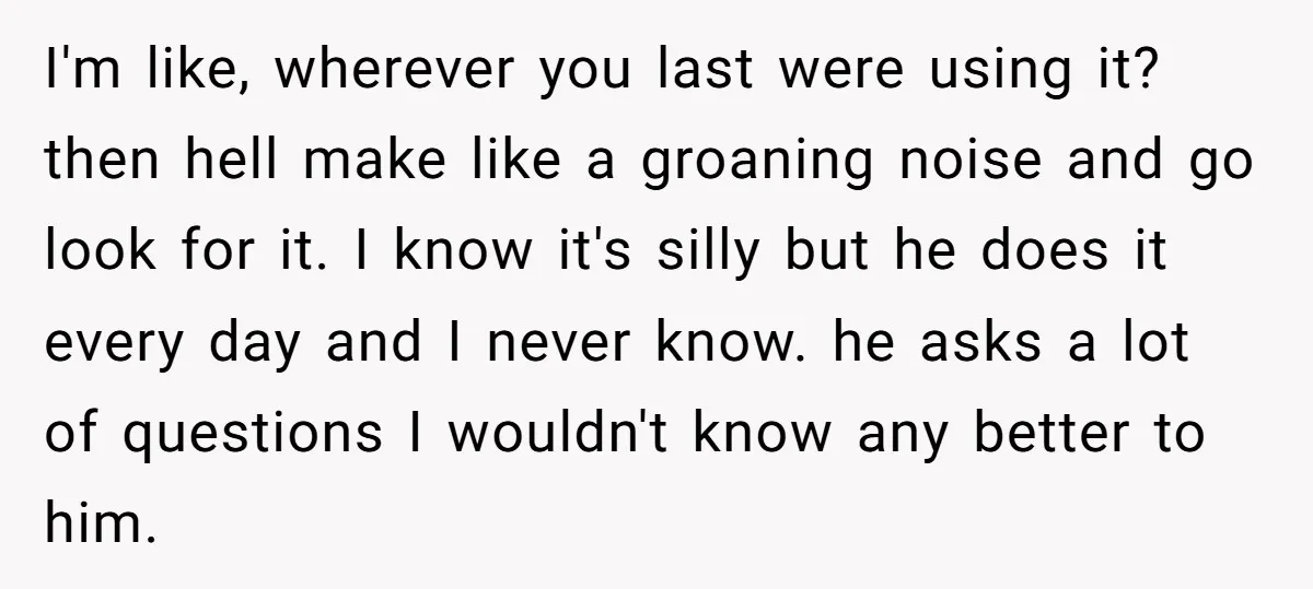 I'm like, wherever you last were using it? then hell make like a groaning noise and go look for it. I know it's silly but he does it every day...