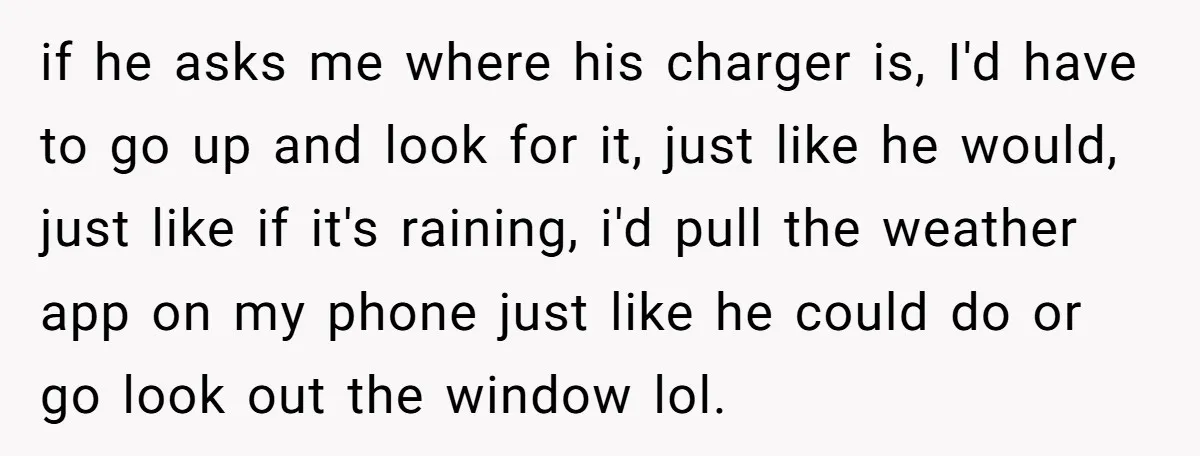 if he asks me where his charger is, I'd have to go up and look for it, just like he would, just like if it's raining, i'd pull the weather...