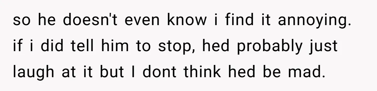 so he doesn't even know i find it annoying. if i did tell him to stop, hed probably just laugh at it but I dont think hed be mad.