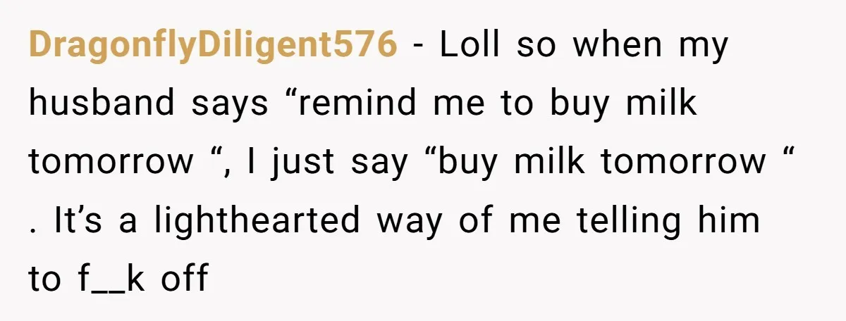 DragonflyDiligent576 − Loll so when my husband says “remind me to buy milk tomorrow “, I just say “buy milk tomorrow “ . It’s a lighthearted way of me telling...