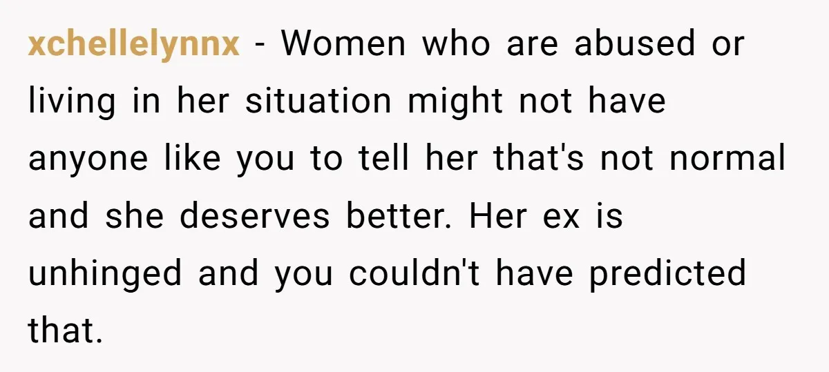 xchellelynnx − Women who are abused or living in her situation might not have anyone like you to tell her that's not normal and she deserves better. Her ex is...