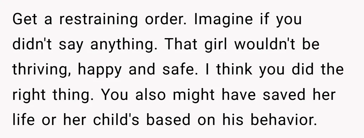 Get a restraining order. Imagine if you didn't say anything. That girl wouldn't be thriving, happy and safe. I think you did the right thing. You also might have saved...