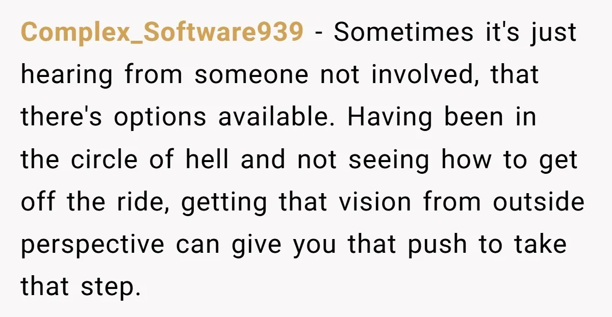 Complex_Software939 − Sometimes it's just hearing from someone not involved, that there's options available. Having been in the circle of hell and not seeing how to get off the ride,...