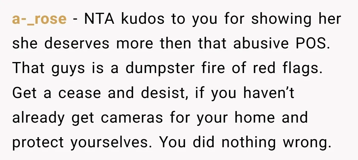 a-_rose − NTA kudos to you for showing her she deserves more then that abusive POS. That guys is a dumpster fire of red flags. Get a cease and desist,...