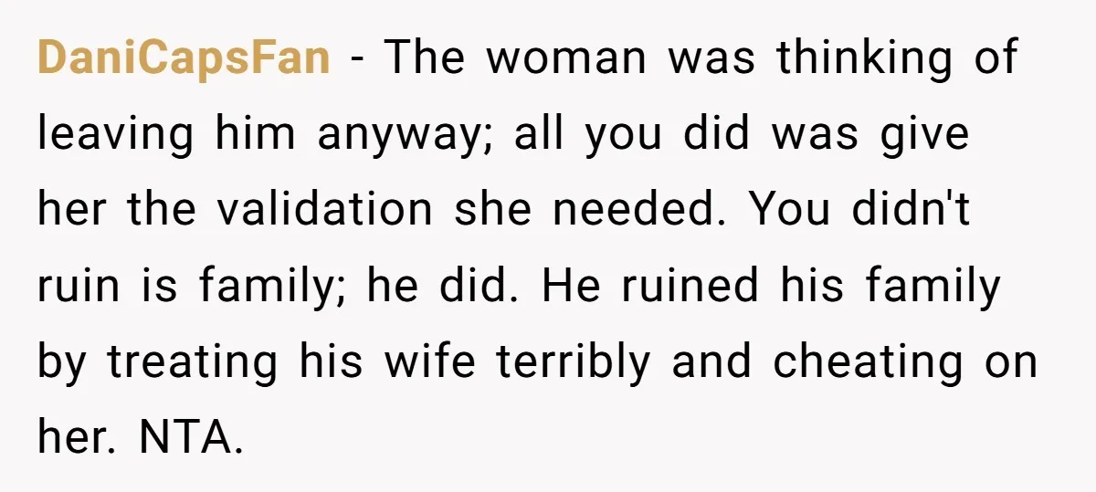 DaniCapsFan − The woman was thinking of leaving him anyway; all you did was give her the validation she needed. You didn't ruin is family; he did. He ruined his...
