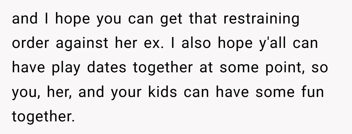 and I hope you can get that restraining order against her ex. I also hope y'all can have play dates together at some point, so you, her, and your kids...