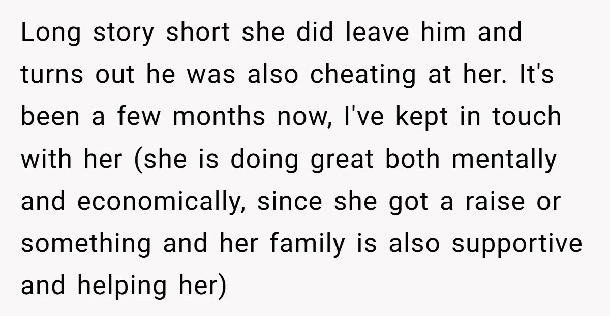 Long story short she did leave him and turns out he was also cheating at her. It's been a few months now, I've kept in touch with her (she is...