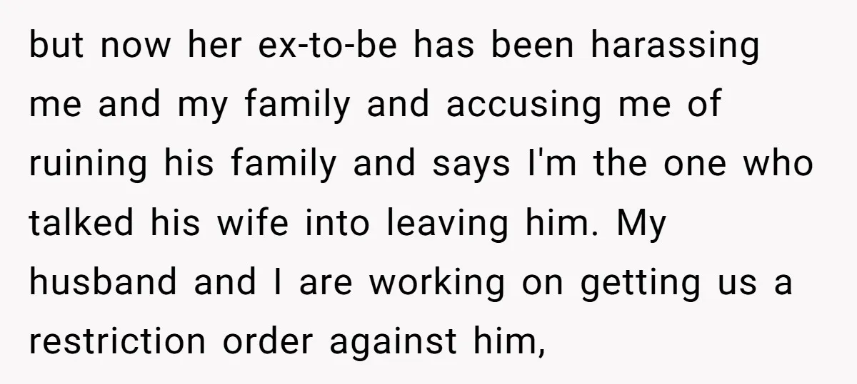 but now her ex-to-be has been harassing me and my family and accusing me of ruining his family and says I'm the one who talked his wife into leaving him....