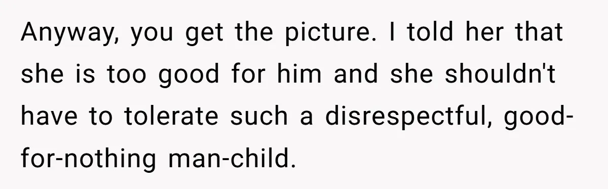 Anyway, you get the picture. I told her that she is too good for him and she shouldn't have to tolerate such a disrespectful, good-for-nothing man-child.