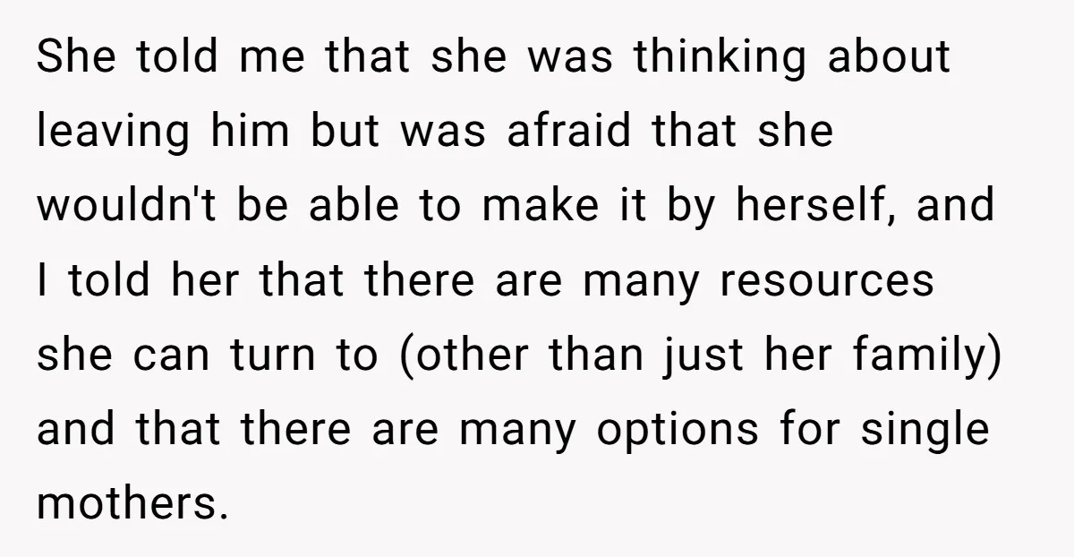 She told me that she was thinking about leaving him but was afraid that she wouldn't be able to make it by herself, and I told her that there are...