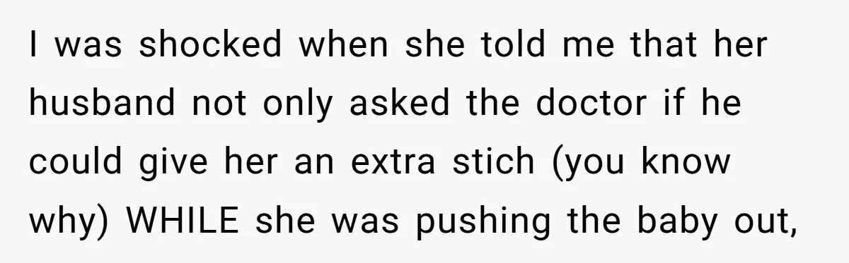 I was shocked when she told me that her husband not only asked the doctor if he could give her an extra stich (you know why) WHILE she was pushing...