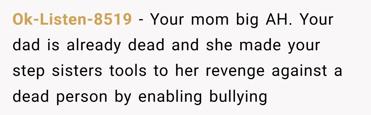 Ok-Listen-8519 − Your mom big AH. Your dad is already dead and she made your step sisters tools to her revenge against a dead person by enabling bullying