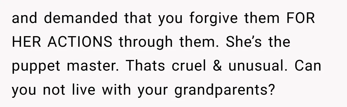 and demanded that you forgive them FOR HER ACTIONS through them. She’s the puppet master. Thats cruel & unusual. Can you not live with your grandparents?