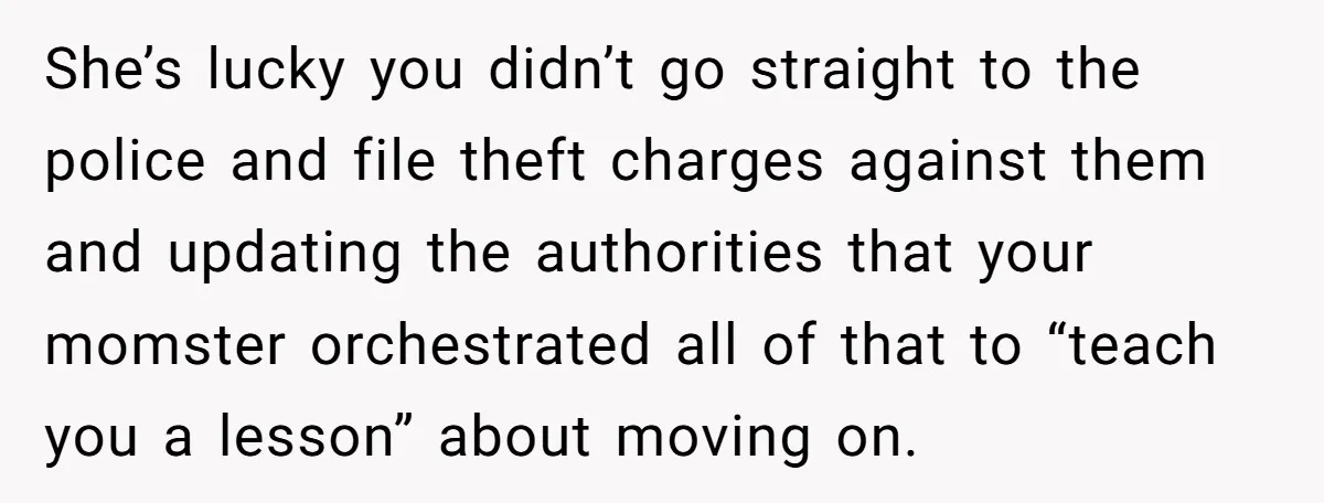 She’s lucky you didn’t go straight to the police and file theft charges against them and updating the authorities that your momster orchestrated all of that to “teach you a...