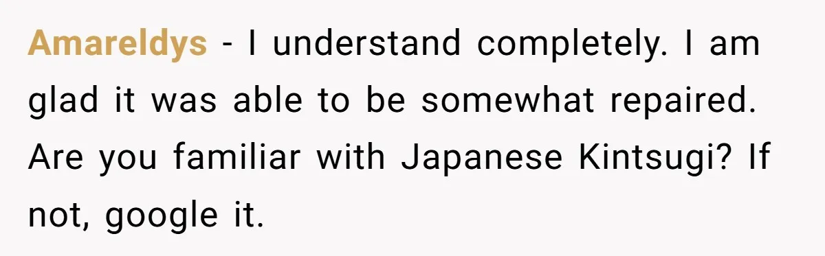 Amareldys − I understand completely. I am glad it was able to be somewhat repaired. Are you familiar with Japanese Kintsugi? If not, google it.