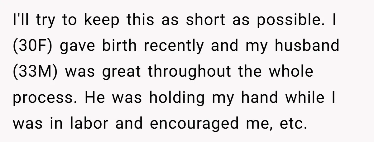 I'll try to keep this as short as possible. I (30F) gave birth recently and my husband (33M) was great throughout the whole process. He was holding my hand while...