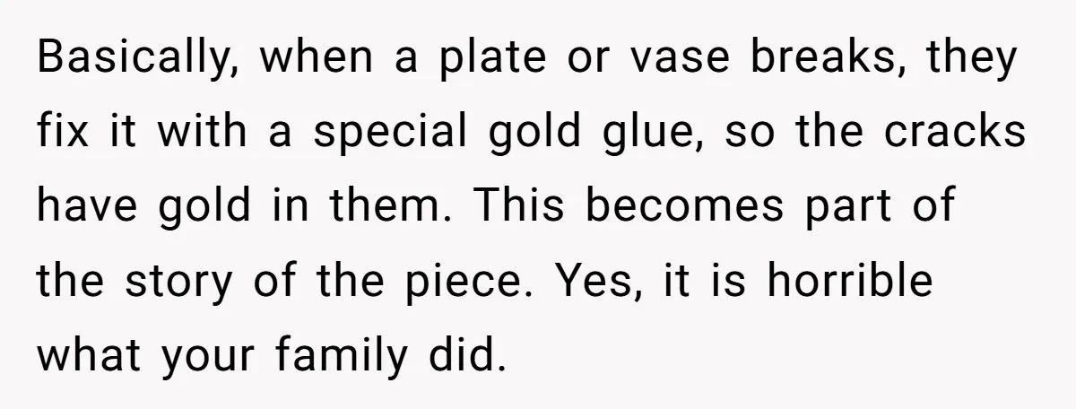 Basically, when a plate or vase breaks, they fix it with a special gold glue, so the cracks have gold in them. This becomes part of the story of the...