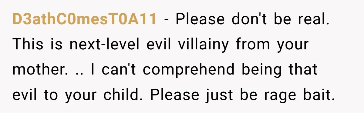 D3athC0mesT0A11 − Please don't be real. This is next-level evil villainy from your mother. .. I can't comprehend being that evil to your child. Please just be rage bait.