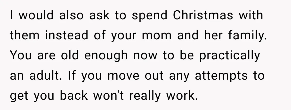 I would also ask to spend Christmas with them instead of your mom and her family. You are old enough now to be practically an adult. If you move out...