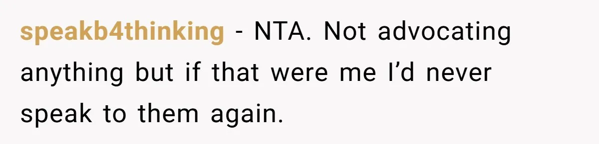 speakb4thinking − NTA. Not advocating anything but if that were me I’d never speak to them again.