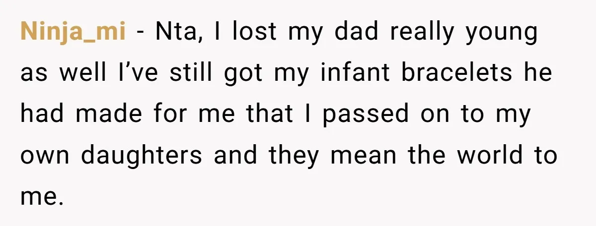Ninja_mi − Nta, I lost my dad really young as well I’ve still got my infant bracelets he had made for me that I passed on to my own daughters...