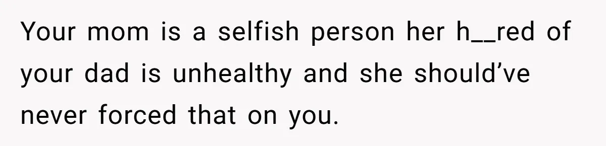 Your mom is a selfish person her h__red of your dad is unhealthy and she should’ve never forced that on you.