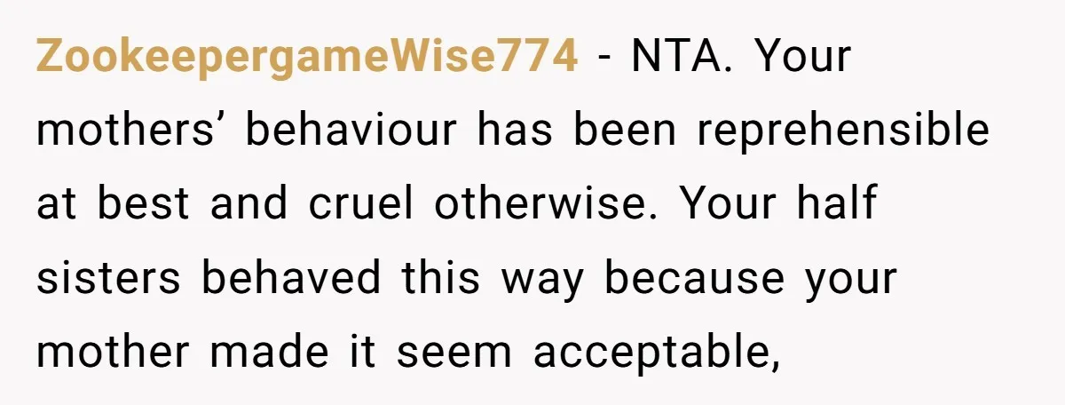 ZookeepergameWise774 − NTA. Your mothers’ behaviour has been reprehensible at best and cruel otherwise. Your half sisters behaved this way because your mother made it seem acceptable,