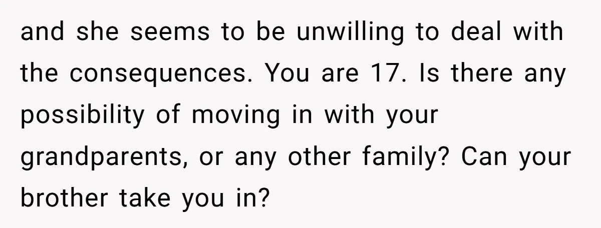and she seems to be unwilling to deal with the consequences. You are 17. Is there any possibility of moving in with your grandparents, or any other family? Can your...