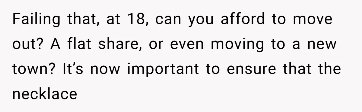 Failing that, at 18, can you afford to move out? A flat share, or even moving to a new town? It’s now important to ensure that the necklace