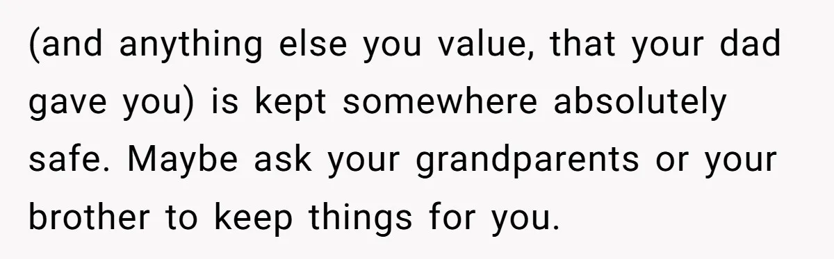 (and anything else you value, that your dad gave you) is kept somewhere absolutely safe. Maybe ask your grandparents or your brother to keep things for you.