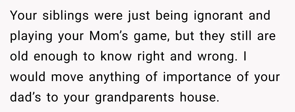 Your siblings were just being ignorant and playing your Mom’s game, but they still are old enough to know right and wrong. I would move anything of importance of your...