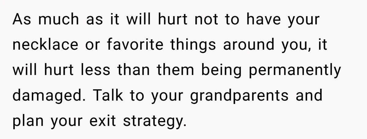 As much as it will hurt not to have your necklace or favorite things around you, it will hurt less than them being permanently damaged. Talk to your grandparents and...
