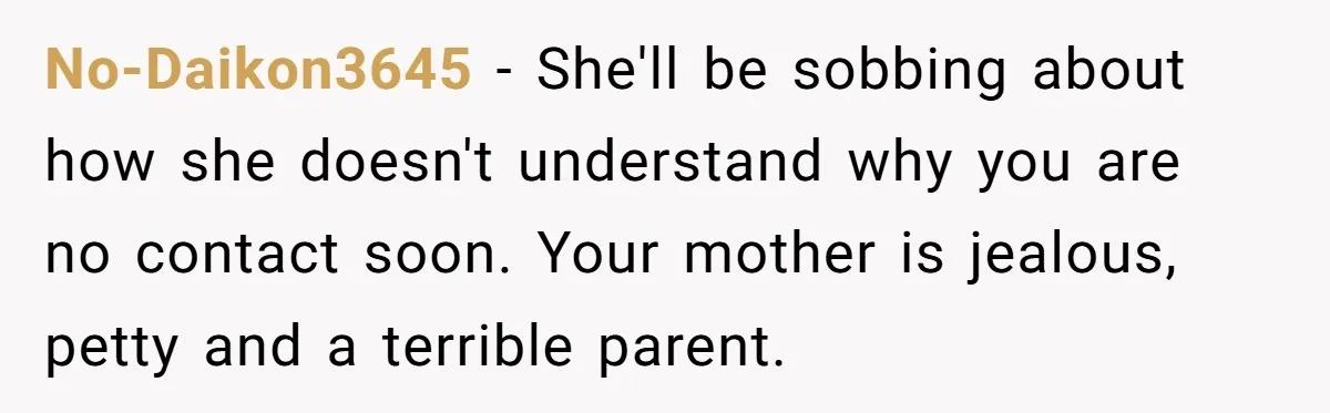 No-Daikon3645 − She'll be sobbing about how she doesn't understand why you are no contact soon. Your mother is jealous, petty and a terrible parent.