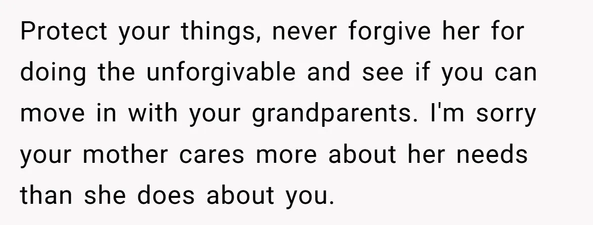 Protect your things, never forgive her for doing the unforgivable and see if you can move in with your grandparents. I'm sorry your mother cares more about her needs than...