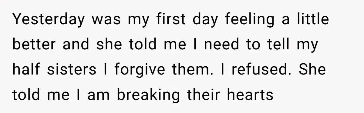 Yesterday was my first day feeling a little better and she told me I need to tell my half sisters I forgive them. I refused. She told me I am...
