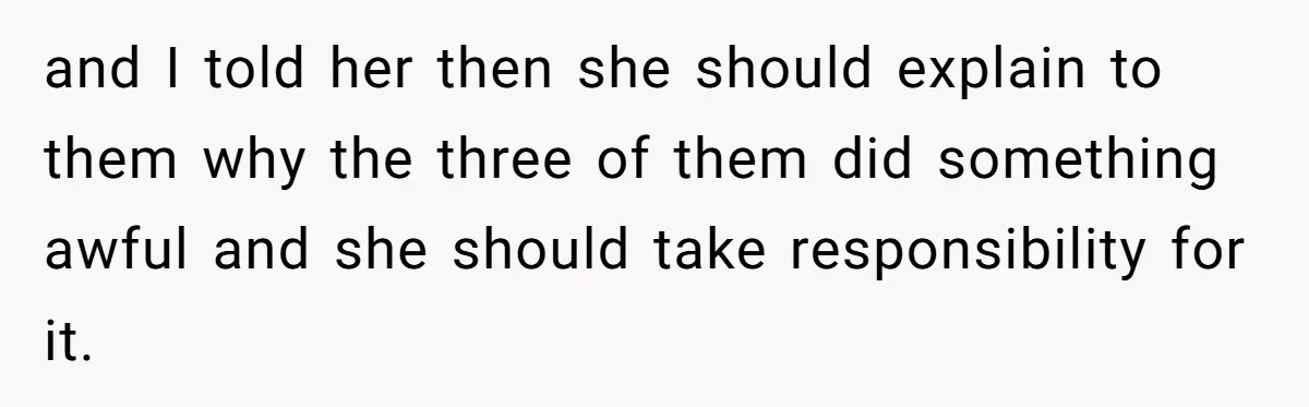 and I told her then she should explain to them why the three of them did something awful and she should take responsibility for it.