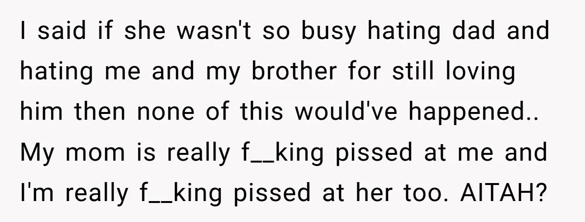 I said if she wasn't so busy hating dad and hating me and my brother for still loving him then none of this would've happened.. My mom is really f__king...