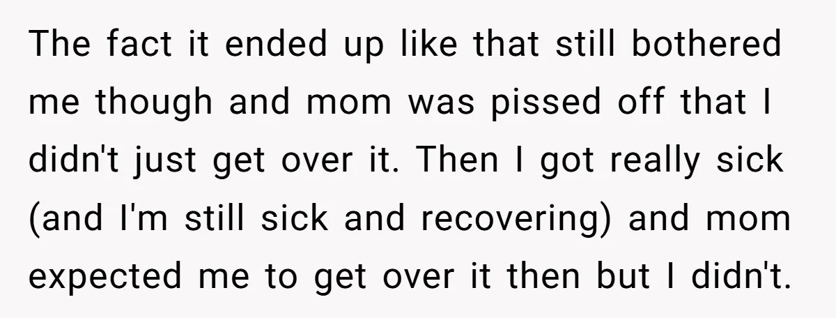 The fact it ended up like that still bothered me though and mom was pissed off that I didn't just get over it. Then I got really sick (and I'm...