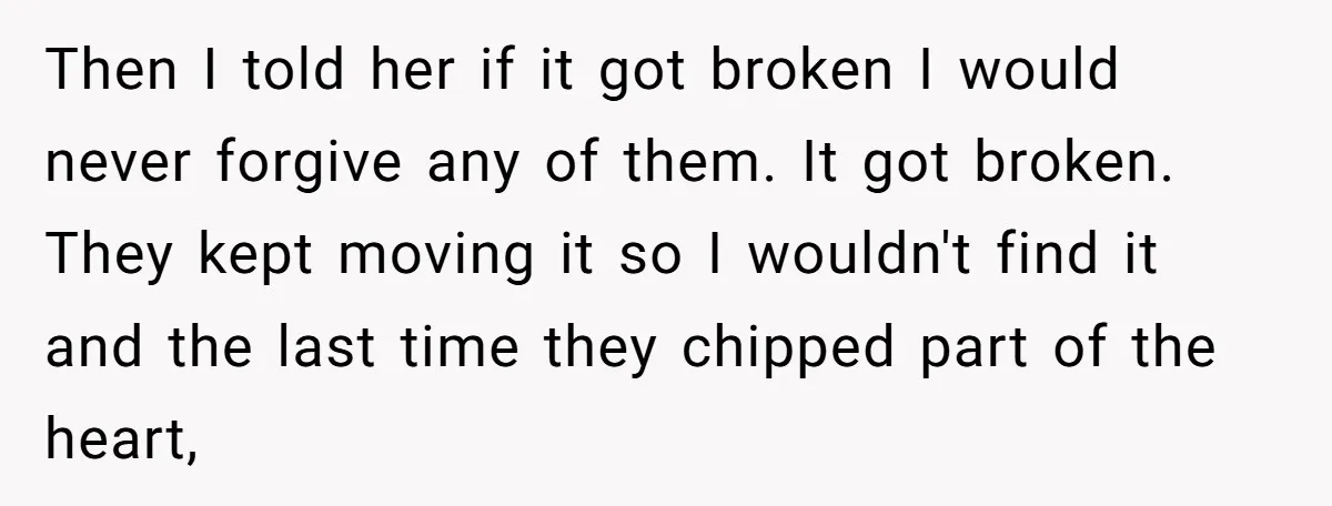Then I told her if it got broken I would never forgive any of them. It got broken. They kept moving it so I wouldn't find it and the last...
